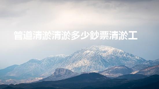 管道清淤清淤多少鈔票清淤工程的秘密與挑戰(zhàn)，你了解多少？